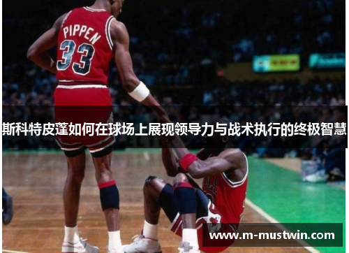 斯科特皮蓬如何在球场上展现领导力与战术执行的终极智慧