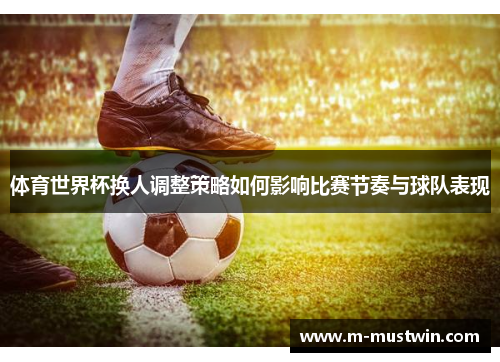 体育世界杯换人调整策略如何影响比赛节奏与球队表现