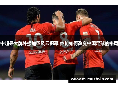 中超最大牌外援加盟风云揭幕 他将如何改变中国足球的格局