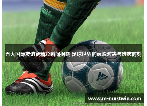 五大国际友谊赛精彩瞬间揭晓 足球世界的巅峰对决与难忘时刻