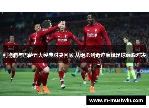 利物浦与巴萨五大经典对决回顾 从绝杀到奇迹演绎足球巅峰对决