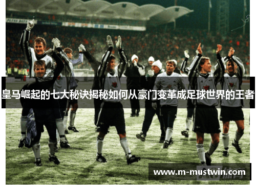 皇马崛起的七大秘诀揭秘如何从豪门变革成足球世界的王者