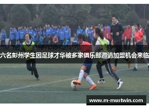 六名彭州学生因足球才华被多家俱乐部邀请加盟机会来临